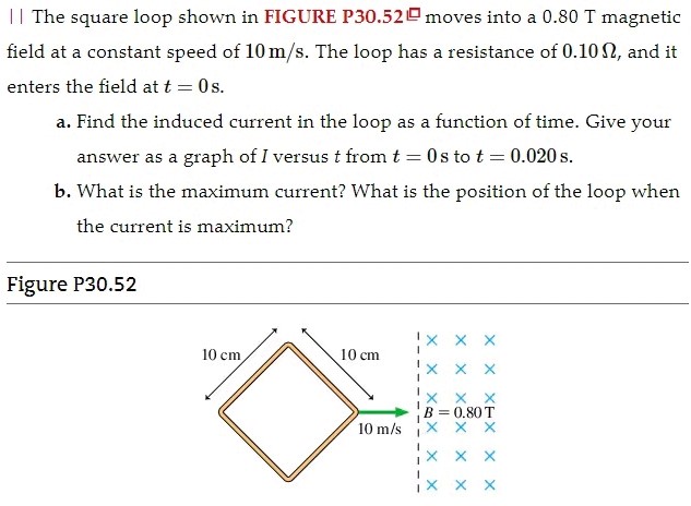 The square loop shown in FIGURE P30.52 moves into a 0.80 T magnetic field at a constant speed of 10 m/s. The loop has a resistance of 0.10 Ω, and it enters the field at t = 0 s. a. Find the induced current in the loop as a function of time. Give your answer as a graph of I versus t from t = 0 s to t = 0.020 s. b. What is the maximum current? What is the position of the loop when the current is maximum? Figure P30.52