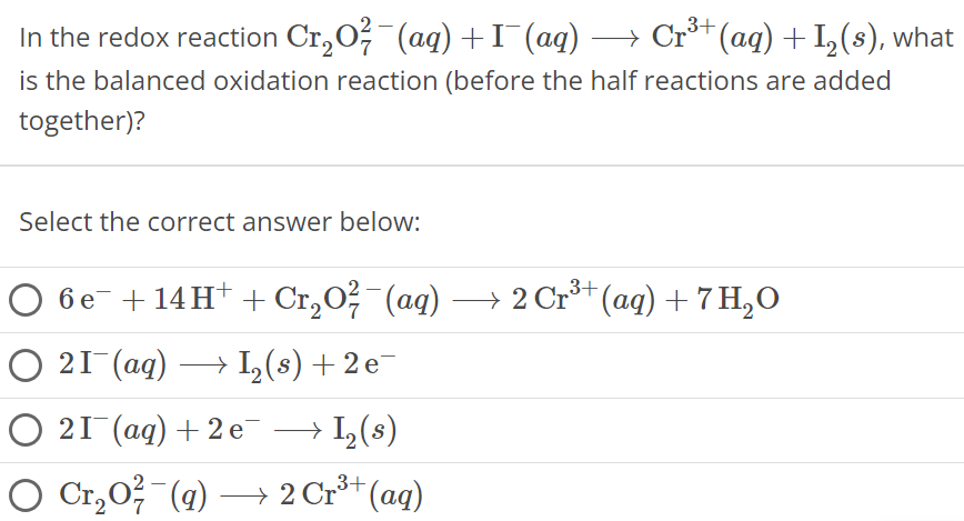 In the redox reaction Cr2O72−(aq) + I−(aq) ⟶ Cr3+(aq) + I2(s), what is the balanced oxidation reaction (before the half reactions are added together)? Select the correct answer below: 6e− + 14H+ + Cr2O72−(aq) ⟶ 2Cr3+(aq) + 7H2O 2I−(aq) ⟶ I2(s) + 2e− 2I−(aq) + 2e− ⟶ I2(s) Cr2O72−(q) ⟶ 2Cr3+(aq)