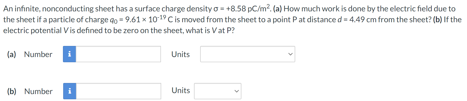 An infinite, nonconducting sheet has a surface charge density σ = +8.58 pC/m2. (a) How much work is done by the electric field due to the sheet if a particle of charge q0 = 9.61×10−19 C is moved from the sheet to a point P at distance d = 4.49 cm from the sheet? (b) If the electric potential V is defined to be zero on the sheet, what is V at P ? (a) Number Units (b) Number Units