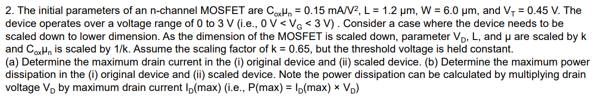 The initial parameters of an n-channel MOSFET are Cox μn = 0.15 mA/V2, L = 1.2 μm, W = 6.0 μm, and VT = 0.45 V. The device operates over a voltage range of 0 to 3 V (i. e. , 0 V < VG < 3 V ). Consider a case where the device needs to be scaled down to lower dimension. As the dimension of the MOSFET is scaled down, parameter VD, L, and μ are scaled by k and Coxμn is scaled by 1/k. Assume the scaling factor of k = 0.65, but the threshold voltage is held constant. (a) Determine the maximum drain current in the (i) original device and (ii) scaled device. (b) Determine the maximum power dissipation in the (i) original device and (ii) scaled device. Note the power dissipation can be calculated by multiplying drain voltage VD by maximum drain current ID(max) (i. e. , P(max) = ID(max)×VD)