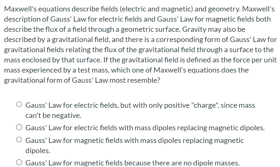 Maxwell's equations describe fields (electric and magnetic) and geometry. Maxwell's description of Gauss' Law for electric fields and Gauss' Law for magnetic fields both describe the flux of a field through a geometric surface. Gravity may also be described by a gravitational field, and there is a corresponding form of Gauss' Law for gravitational fields relating the flux of the gravitational field through a surface to the mass enclosed by that surface. If the gravitational field is defined as the force per unit mass experienced by a test mass, which one of Maxwell's equations does the gravitational form of Gauss' Law most resemble? Gauss' Law for electric fields, but with only positive "charge", since mass can't be negative. Gauss' Law for electric fields with mass dipoles replacing magnetic dipoles. Gauss' Law for magnetic fields with mass dipoles replacing magnetic dipoles. Gauss' Law for magnetic fields because there are no dipole masses.