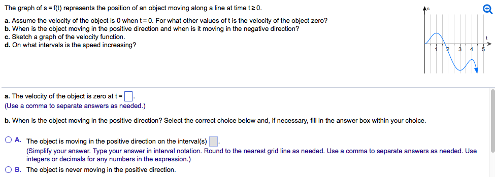 The graph of s = f(t) represents the position of an object moving along a line at time t ≥ 0. a. Assume the velocity of the object is 0 when t = 0. For what other values of t is the velocity of the object zero? b. When is the object moving in the positive direction and when is it moving in the negative direction? c. Sketch a graph of the velocity function. d. On what intervals is the speed increasing? a. The velocity of the object is zero at t = . (Use a comma to separate answers as needed. ) b. When is the object moving in the positive direction? Select the correct choice below and, if necessary, fill in the answer box within your choice. A. The object is moving in the positive direction on the interval(s) . (Simplify your answer. Type your answer in interval notation. Round to the nearest grid line as needed. Use a comma to separate answers as needed. Use integers or decimals for any numbers in the expression.) B. The object is never moving in the positive direction. c. Sketch a graph of the velocity function. Choose the correct graph below. A. B. C. D. d. Select the correct choice below and, if necessary, fill in the answer box within your choice. A. The speed of the object is increasing on the interval(s) . (Simplify your answer. Type your answer in interval notation. Round to the nearest grid line as needed. Use a comma to separate answers as needed. Use integers or decimals for any numbers in the expression. Use ascending order. ) B. The speed of the object never increases.