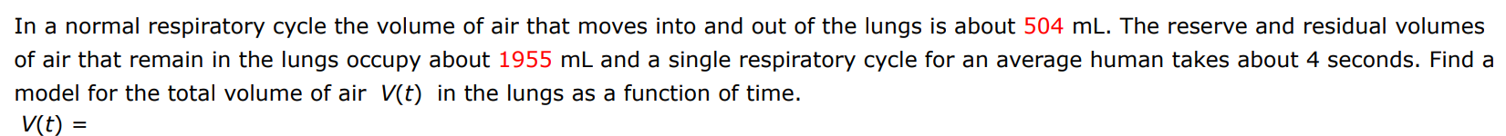 In a normal respiratory cycle the volume of air that moves into and out of the lungs is about 504 mL. The reserve and residual volumes of air that remain in the lungs occupy about 1955 mL and a single respiratory cycle for an average human takes about 4 seconds. Find a model for the total volume of air V(t) in the lungs as a function of time. V(t) =