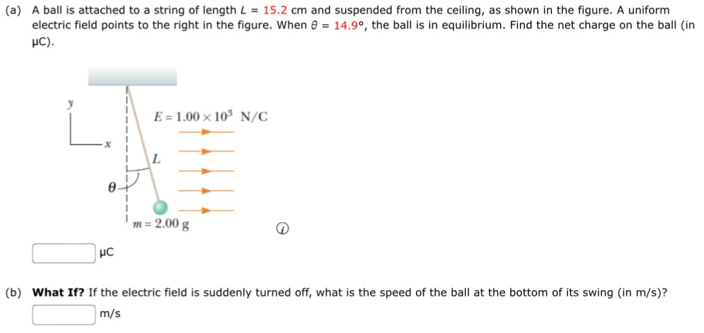 (a) A ball is attached to a string of length L = 15.2 cm and suspended from the ceiling, as shown in the figure. A uniform electric field points to the right in the figure. When θ = 14.9∘, the ball is in equilibrium. Find the net charge on the ball (in μC). μC (b) What If? If the electric field is suddenly turned off, what is the speed of the ball at the bottom of its swing (in m/s)? m/s