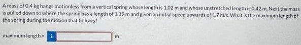 A mass of 0.4 kg hangs motionless from a vertical spring whose length is 1.02 m and whose unstretched length is 0.42 m. Next the mass is pulled down to where the spring has a length of 1.19 m and given an initial speed upwards of 1.7 m/s. What is the maximum length of the spring during the motion that follows? maximum length =