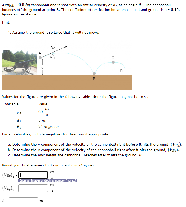 A mball = 0.5 kg cannonball and is shot with an initial velocity of vA at an angle θ1. The cannonball bounces off the ground at point B. The coefficient of restitution between the ball and ground is e = 0.15. Ignore air resistance. Hint: Assume the ground is so large that it will not move. Values for the figure are given in the following table. Note the figure may not be to scale. Variable Value vA60 msd13 mθ124 degrees For all velocities, include negatives for direction if appropriate. a. Determine the y-component of the velocity of the cannonball right before it hits the ground, (VBy)1 b. Determine the y-component of the velocity of the cannonball right after it hits the ground, (VBy)2. c. Determine the max height the cannonball reaches after it hits the ground, h. Round your final answers to 3 significant digits/figures. (VBy)1 = m s (VBy)2 = m s h = m 