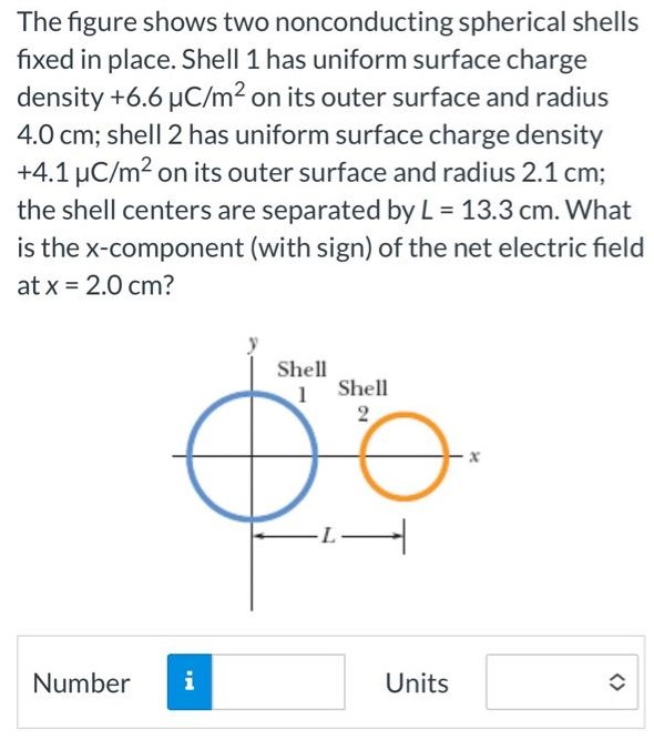 The figure shows two nonconducting spherical shells fixed in place. Shell 1 has uniform surface charge density +6.6 μC/m2 on its outer surface and radius 4.0 cm; shell 2 has uniform surface charge density +4.1 μC/m2 on its outer surface and radius 2.1 cm; the shell centers are separated by L = 13.3 cm. What is the x-component (with sign) of the net electric field at x = 2.0 cm ? Number Units 