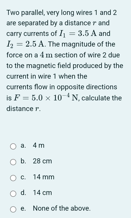 Two parallel, very long wires 1 and 2 are separated by a distance r and carry currents of I1 = 3.5 A and I2 = 2.5 A. The magnitude of the force on a 4 m section of wire 2 due to the magnetic field produced by the current in wire 1 when the currents flow in opposite directions is F = 5.0×10−4 N, calculate the distance r. a. 4 m b. 28 cm c. 14 mm d. 14 cm e. None of the above.