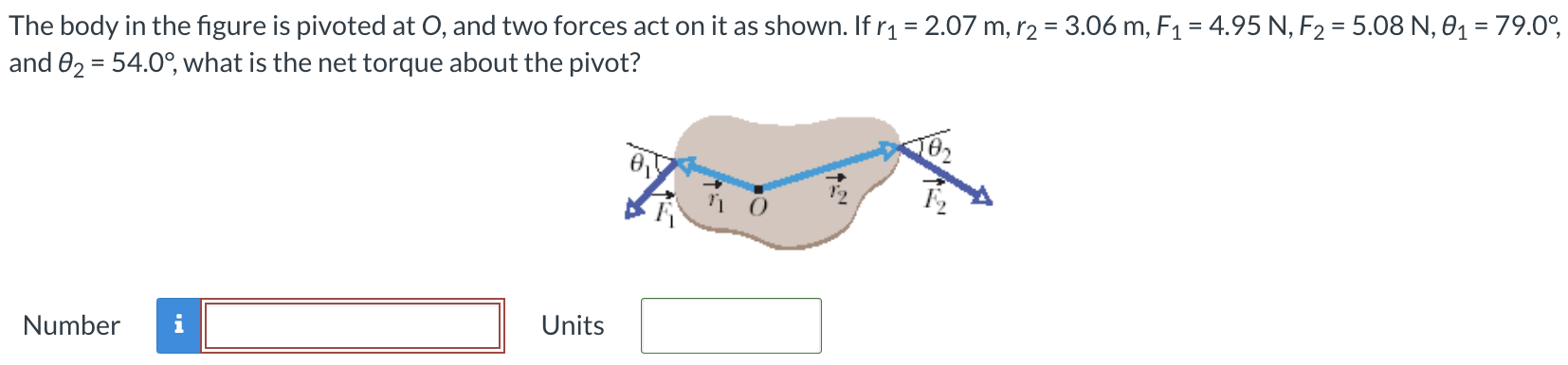 The body in the figure is pivoted at O, and two forces act on it as shown. If r1 = 2.07 m, r2 = 3.06 m, F1 = 4.95 N, F2 = 5.08 N, θ1 = 79.0∘, and θ2 = 54.0∘, what is the net torque about the pivot? Number Units