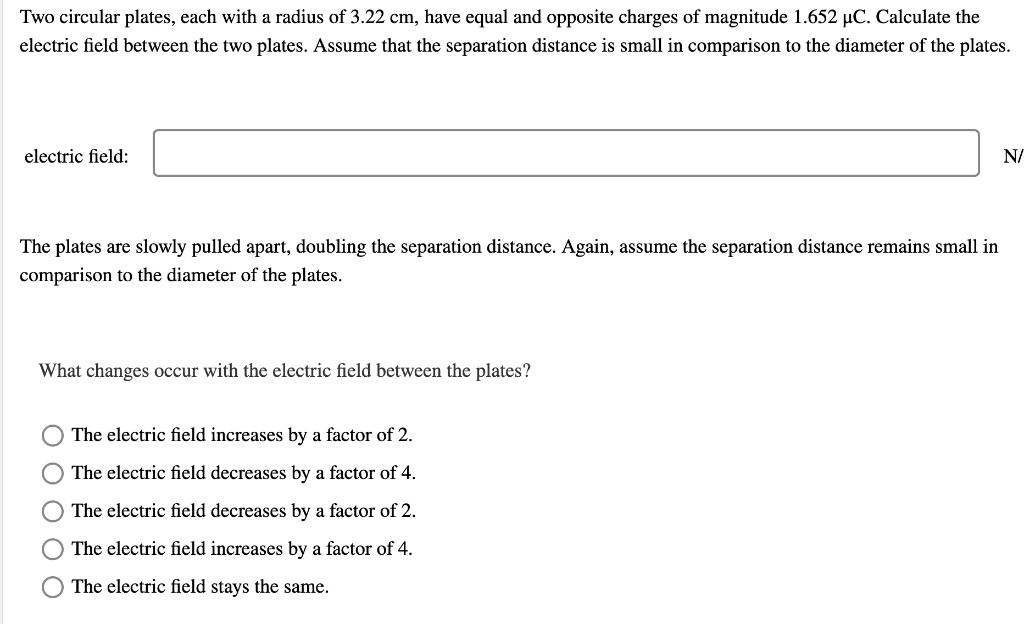 Two circular plates, each with a radius of 3.22 cm, have equal and opposite charges of magnitude 1.652 μC. Calculate the electric field between the two plates. Assume that the separation distance is small in comparison to the diameter of the plates. electric field: The plates are slowly pulled apart, doubling the separation distance. Again, assume the separation distance remains small in comparison to the diameter of the plates. What changes occur with the electric field between the plates? The electric field increases by a factor of 2. The electric field decreases by a factor of 4. The electric field decreases by a factor of 2. The electric field increases by a factor of 4. The electric field stays the same.