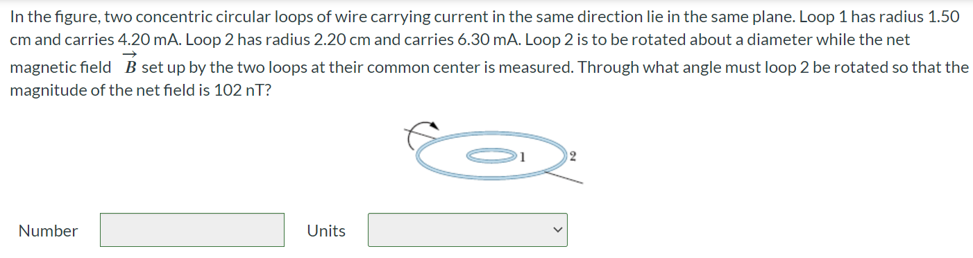 In the figure, two concentric circular loops of wire carrying current in the same direction lie in the same plane. Loop 1 has radius 1.50 cm and carries 4.20 mA. Loop 2 has radius 2.20 cm and carries 6.30 mA. Loop 2 is to be rotated about a diameter while the net magnetic field B⃗ set up by the two loops at their common center is measured. Through what angle must loop 2 be rotated so that the magnitude of the net field is 102 nT? Number Units