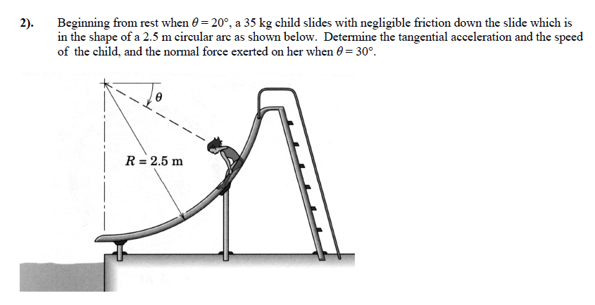 Beginning from rest when θ = 20∘, a 35 kg child slides with negligible friction down the slide which is in the shape of a 2.5 m circular arc as shown below. Determine the tangential acceleration and the speed of the child, and the normal force exerted on her when θ = 30∘.