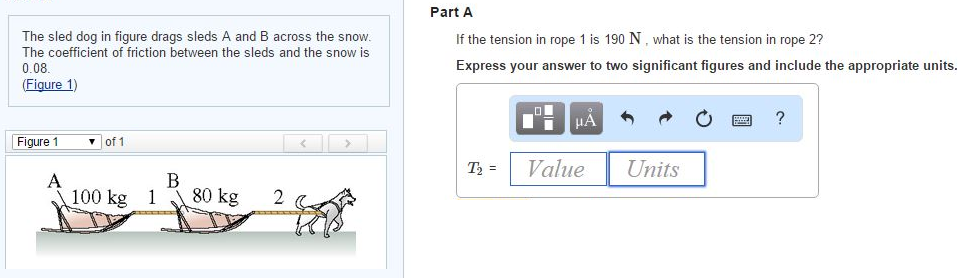 The sled dog in figure drags sleds A and B across the snow. The coefficient of friction between the sleds and the snow is 0.08. (Figure 1) Figure 1 of 1 Part A If the tension in rope 1 is 190 N, what is the tension in rope 2? Express your answer to two significant figures and include the appropriate units. T2 = Value Units