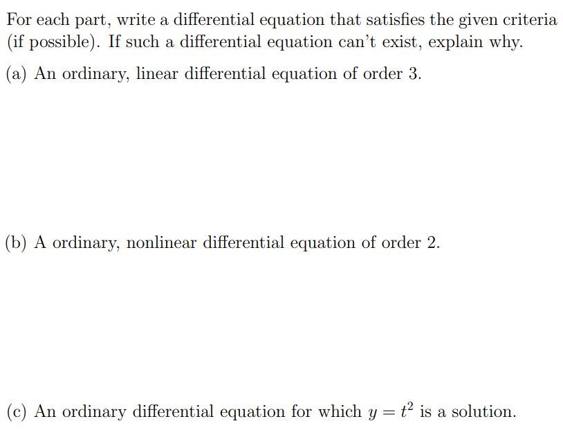 For each part, write a differential equation that satisfies the given criteria (if possible). If such a differential equation can't exist, explain why. (a) An ordinary, linear differential equation of order 3. (b) A ordinary, nonlinear differential equation of order 2 . (c) An ordinary differential equation for which y = t2 is a solution.