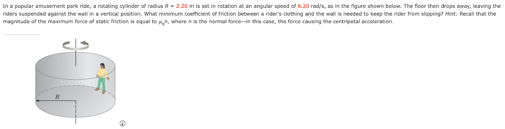 In a popular amusement park ride, a rotating cylinder of radius R = 2.20 m is set in rotation at an angular speed of 6.20 rad/s, as in the figure shown below. The floor then drops away, leaving the riders suspended against the wall in a vertical position. What minimum coefficient of friction between a rider's clothing and the wall is needed to keep the rider from slipping? Hint: Recall that the magnitude of the maximum force of static friction is equal to μsn, where n is the normal force-in this case, the force causing the centripetal acceleration. (a)