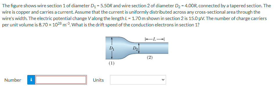 The figure shows wire section 1 of diameter D1 = 5.50R and wire section 2 of diameter D2 = 4.00R, connected by a tapered section. The wire is copper and carries a current. Assume that the current is uniformly distributed across any cross-sectional area through the wire's width. The electric potential change V along the length L = 1.70 m shown in section 2 is 15.0 μV. The number of charge carriers per unit volume is 8.70×1028 m−3. What is the drift speed of the conduction electrons in section 1? Number Units