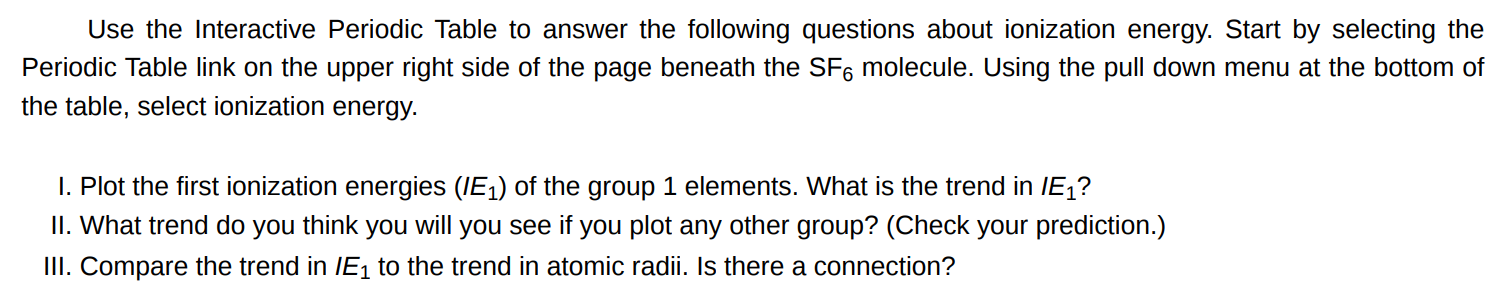 Use the Interactive Periodic Table to answer the following questions about ionization energy. Start by selecting the Periodic Table link on the upper right side of the page beneath the SF6 molecule. Using the pull down menu at the bottom of the table, select ionization energy. I. Plot the first ionization energies (IE1) of the group 1 elements. What is the trend in IE1 ? II. What trend do you think you will you see if you plot any other group? (Check your prediction.) III. Compare the trend in IE1 to the trend in atomic radii. Is there a connection?