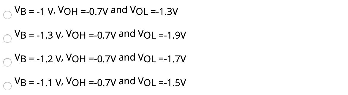 For the ECL circuit in Fig. 1, the transistors exhibit VBE of 0.7 V at an emitter current I = 0.3 mA, R = 2 K, and have very high β. Find VB, VOH and VOL. VB = −1 V, VOH = −0.7 V and VOL = −1.3 V VB = −1.3 V, VOH = −0.7 V and VOL = −1.9 V VB = −1.2 V, VOH = −0.7 V and VOL = −1.7 V VB = −1.1 V, VOH = −0.7 V and VOL = −1.5 V