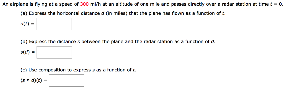 An airplane is flying at a speed of 300 mi/h at an altitude of one mile and passes directly over a radar station at time t = 0. (a) Express the horizontal distance d (in miles) that the plane has flown as a function of t. d(t) = (b) Express the distance s between the plane and the radar station as a function of d. s(d) = (c) Use composition to express s as a function of t. (s∘d)(t) =