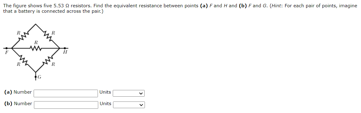 The figure shows five 5.53 Ω resistors. Find the equivalent resistance between points (a) F and H and (b) F and G. (Hint: For each pair of points, imagine that a battery is connected across the pair.) (a) Number Units (b) Number Units