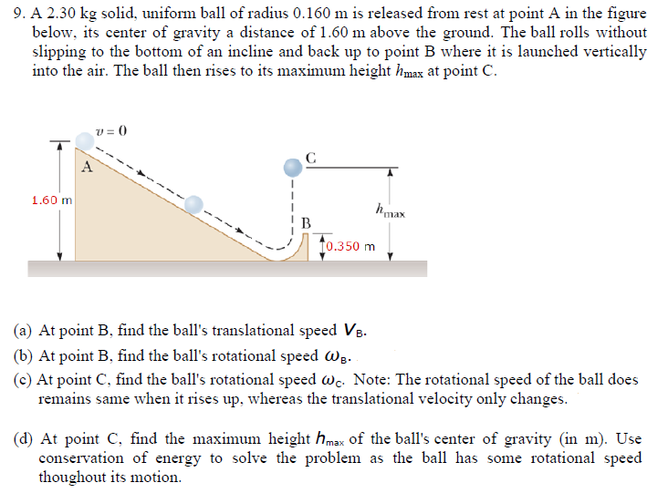 A 2.30 kg solid, uniform ball of radius 0.160 m is released from rest at point A in the figure below, its center of gravity a distance of 1.60 m above the ground. The ball rolls without slipping to the bottom of an incline and back up to point B where it is launched vertically into the air. The ball then rises to its maximum height hmax at point C. (a) At point B, find the ball's translational speed VB. (b) At point B, find the ball's rotational speed ωB. (c) At point C, find the ball's rotational speed ωC. Note: The rotational speed of the ball does remains same when it rises up, whereas the translational velocity only changes. (d) At point C, find the maximum height hmax of the ball's center of gravity (in m ). Use conservation of energy to solve the problem as the ball has some rotational speed thoughout its motion.