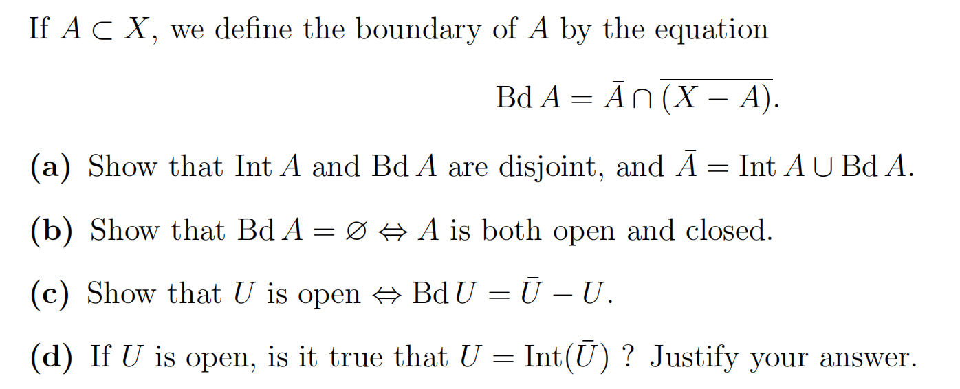 If A ⊂ X, we define the boundary of A by the equation Bd A = A¯ ∩ (X - A). (a) Show that Int A and Bd A are disjoint, and A¯ = Int A ∪ Bd A. (b) Show that Bd A = ∅ ⇔ A is both open and closed. (c) Show that U is open ⇔ BdU = U¯ - U. (d) If U is open, is it true that U = Int(U¯) ? Justify your answer.