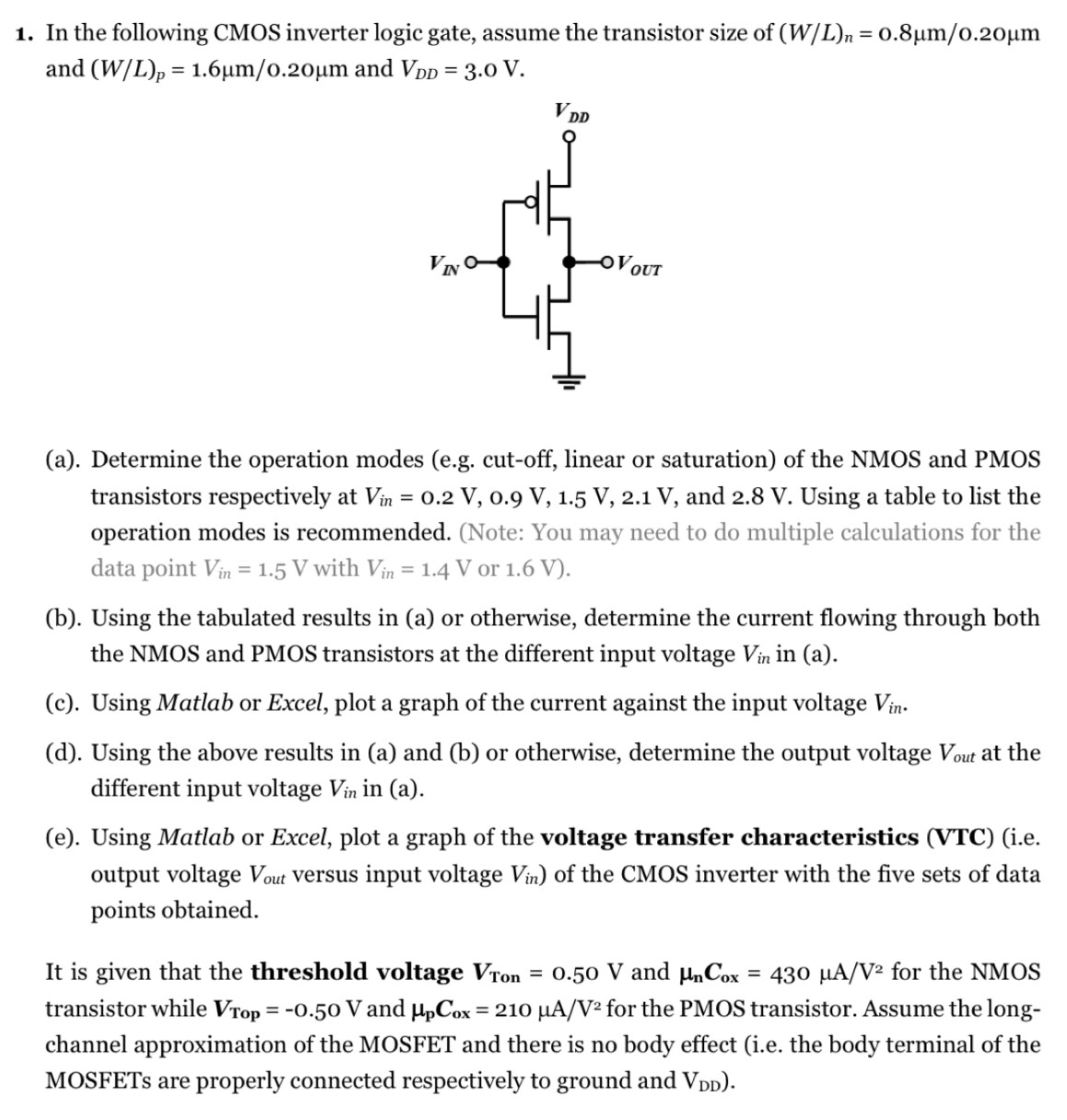 In the following CMOS inverter logic gate, assume the transistor size of (W/L)n = 0.8 μm/0.20 μm and (W/L)p = 1.6 μm/0.20 μm and VDD = 3.0 V. (a). Determine the operation modes (e. g. cut-off, linear or saturation) of the NMOS and PMOS transistors respectively at Vin = 0.2 V, 0.9 V, 1.5 V, 2.1 V, and 2.8 V. Using a table to list the operation modes is recommended. (Note: You may need to do multiple calculations for the data point Vin = 1.5 V with Vin = 1.4 V or 1.6 V). (b). Using the tabulated results in (a) or otherwise, determine the current flowing through both the NMOS and PMOS transistors at the different input voltage Vin in (a). (c). Using Matlab or Excel, plot a graph of the current against the input voltage Vin. (d). Using the above results in (a) and (b) or otherwise, determine the output voltage Vout at the different input voltage Vin in (a). (e). Using Matlab or Excel, plot a graph of the voltage transfer characteristics (VTC) (i. e. output voltage Vout versus input voltage Vin ) of the CMOS inverter with the five sets of data points obtained. It is given that the threshold voltage VTon = 0.50 V and μnCox = 430 μA/V2 for the NMOS transistor while VTop = −0.50 V and μpCox = 210 μA/V2 for the PMOS transistor. Assume the long-channel approximation of the MOSFET and there is no body effect (i. e. the body terminal of the MOSFETs are properly connected respectively to ground and VDD).