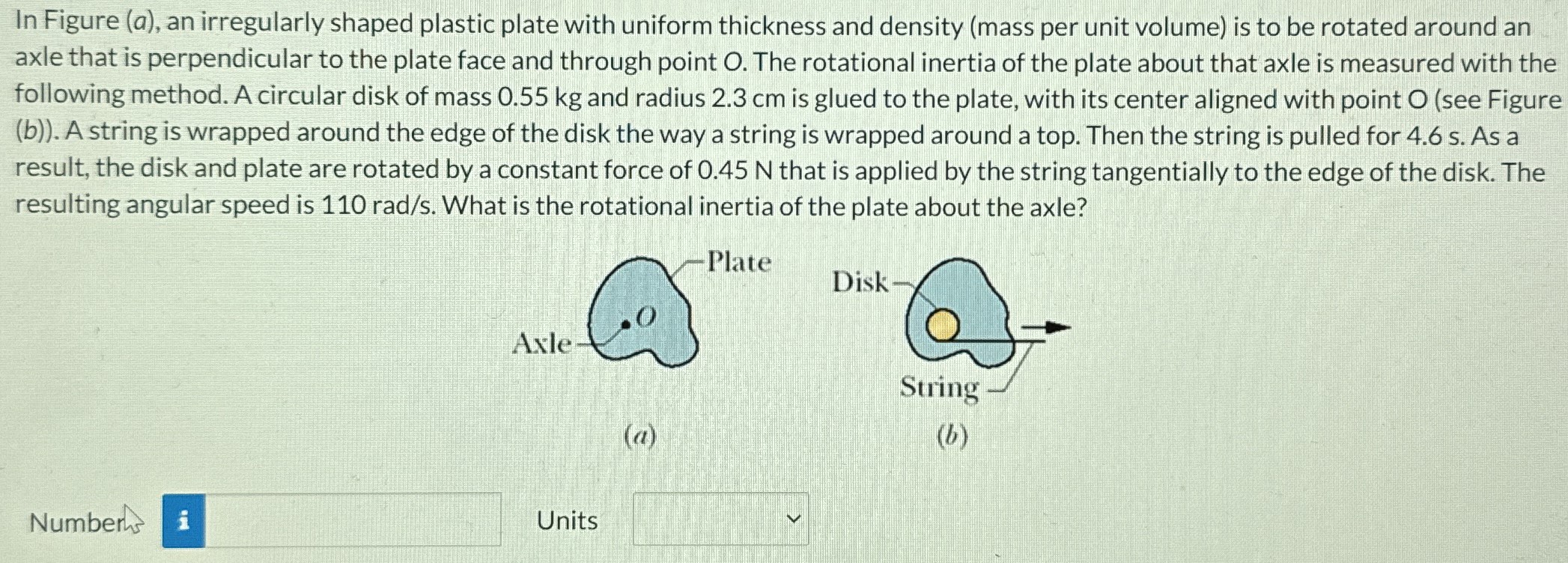 In Figure (a), an irregularly shaped plastic plate with uniform thickness and density (mass per unit volume) is to be rotated around an axle that is perpendicular to the plate face and through point O. The rotational inertia of the plate about that axle is measured with the following method. A circular disk of mass 0.55 kg and radius 2.3 cm is glued to the plate, with its center aligned with point O (see Figure (b)). A string is wrapped around the edge of the disk the way a string is wrapped around a top. Then the string is pulled for 4.6 s. As a result, the disk and plate are rotated by a constant force of 0.45 N that is applied by the string tangentially to the edge of the disk. The resulting angular speed is 110 rad/s. What is the rotational inertia of the plate about the axle? (a) (b) Number Units