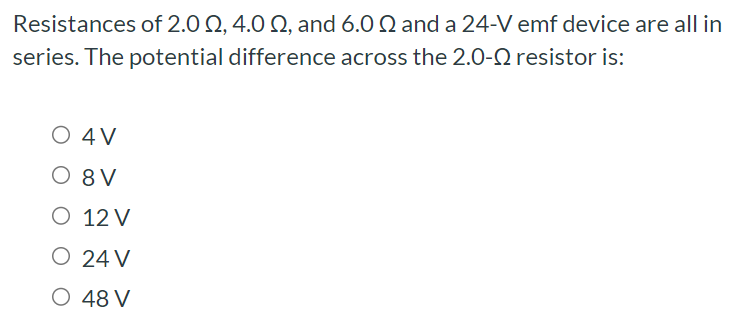 Resistances of 2.0 Ω, 4.0 Ω, and 6.0 Ω and a 24−V emf device are all in series. The potential difference across the 2.0−Ω resistor is: 4 V 8 V 12 V 24 V 48 V