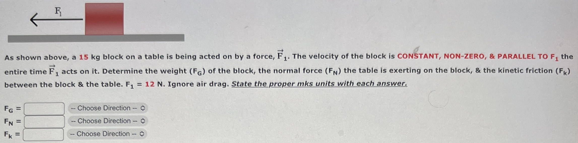 As shown above, a 15 kg block on a table is being acted on by a force, F→1. The velocity of the block is CONSTANT, NON-ZERO, & PARALLEL TO F1 the entire time F→1 acts on it. Determine the weight (FG) of the block, the normal force (FN) the table is exerting on the block, & the kinetic friction (Fk) between the block & the table. F1 = 12 N. Ignore air drag. State the proper mks units with each answer. FG = Choose Direction FN = Choose Direction Fk = Choose Direction