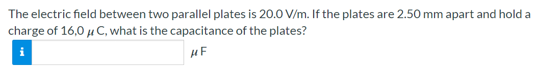 The electric field between two parallel plates is 20.0 V/m. If the plates are 2.50 mm apart and hold a charge of 16.0 μC, what is the capacitance of the plates? μF