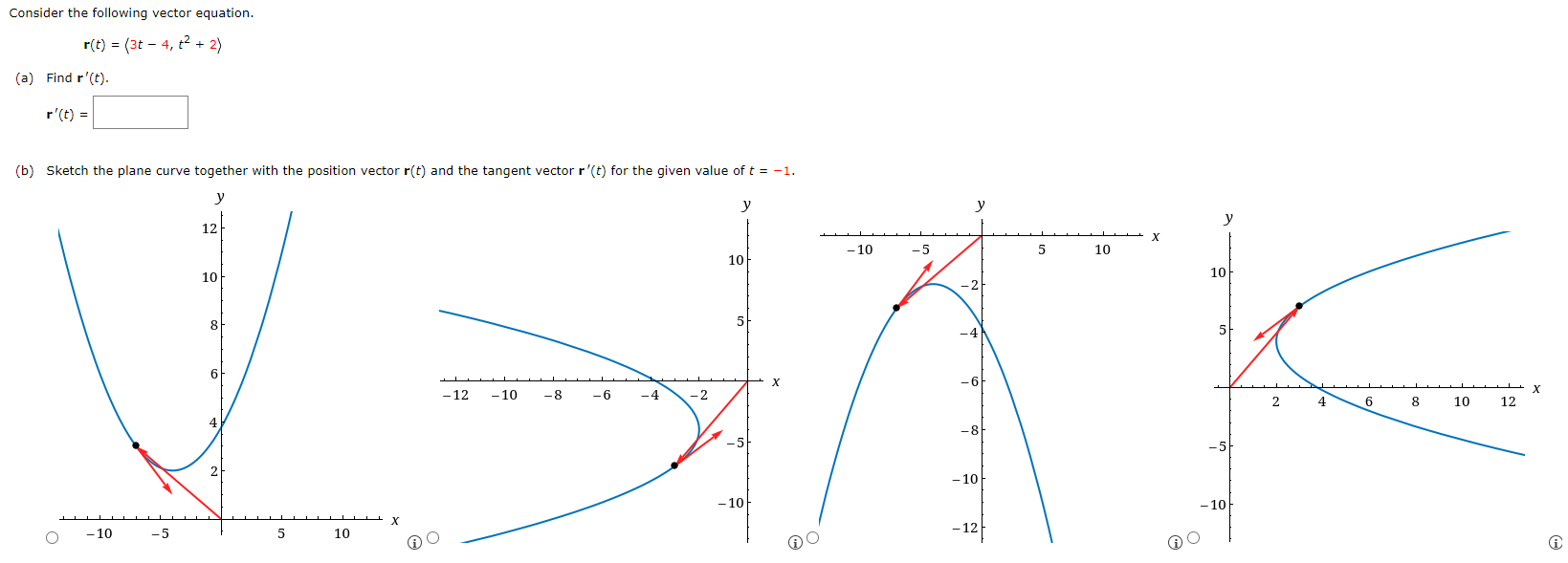 Consider the following vector equation. r(t) = ⟨3t−4, t2+2⟩ (a) Find r′(t). r′(t) = (b) Sketch the plane curve together with the position vector r(t) and the tangent vector r′(t) for the given value of t = −1.