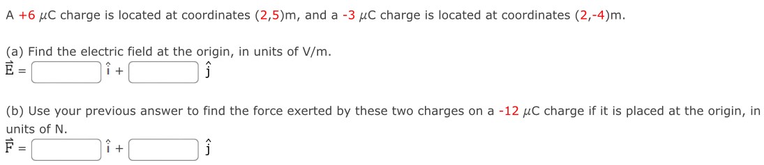 A +6 μC charge is located at coordinates (2, 5)m, and a−3 μC charge is located at coordinates (2, −4)m. (a) Find the electric field at the origin, in units of V/m. E→ = i^ + j^ (b) Use your previous answer to find the force exerted by these two charges on a −12 μC charge if it is placed at the origin, in units of N. F→ = i^ + j^