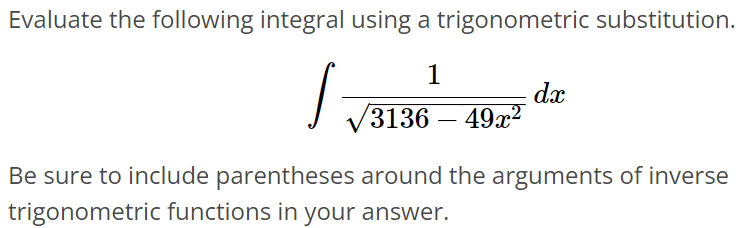 Evaluate the following integral using a trigonometric substitution. ∫ 1/√3136 - 49x^2 dx Be sure to include parentheses around the arguments of inverse trigonometric functions in your answer.