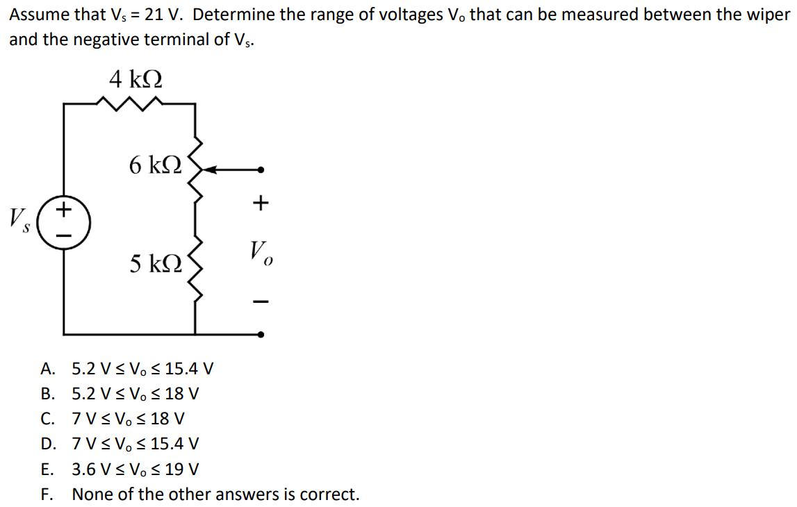 Assume that Vs = 21 V. Determine the range of voltages Vo that can be measured between the wiper and the negative terminal of Vs. A. 5.2 V ≤ Vo ≤ 15.4 V B. 5.2 V ≤ Vo ≤ 18 V C. 7 V ≤ Vo ≤ 18 V D. 7 V ≤ Vo ≤ 15.4 V E. 3.6 V ≤ Vo ≤ 19 V F. None of the other answers is correct.