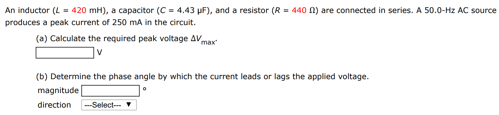 An inductor (L = 420 mH), a capacitor (C = 4.43 μF), and a resistor (R = 440 Ω) are connected in series. A 50.0−Hz AC source produces a peak current of 250 mA in the circuit. (a) Calculate the required peak voltage ΔVmax . V (b) Determine the phase angle by which the current leads or lags the applied voltage. magnitude direction