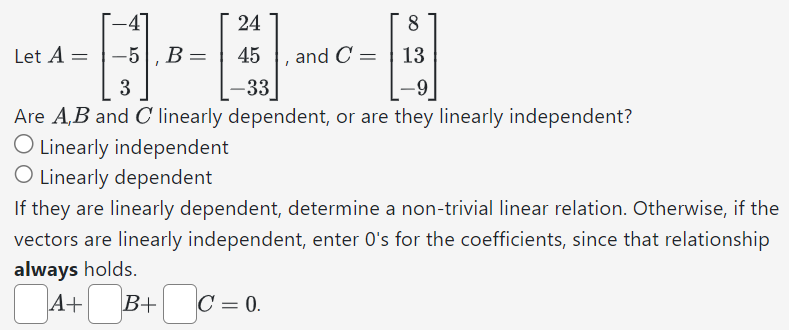 Let A = [−4 −5 3], B = [24 45 −33], and C = [8 13 −9] Are A, B and C linearly dependent, or are they linearly independent? Linearly independent Linearly dependent If they are linearly dependent, determine a non-trivial linear relation. Otherwise, if the vectors are linearly independent, enter 0's for the coefficients, since that relationship always holds. A + B + C = 0.