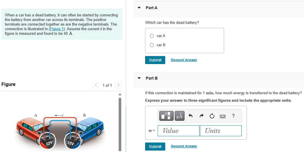 When a car has a dead battery, it can often be started by connecting the battery from another car across its terminals. The positive terminals are connected together as are the negative terminals. The connection is illustrated in (Figure 1). Assume the current i in the figure is measured and found to be 40 A. Figure 1 of 1 Part A Which car has the dead battery? car⁡A car B Part B If this connection is maintained for 1 min, how much energy is transferred to the dead battery? Express your answer to three significant figures and include the appropriate units.