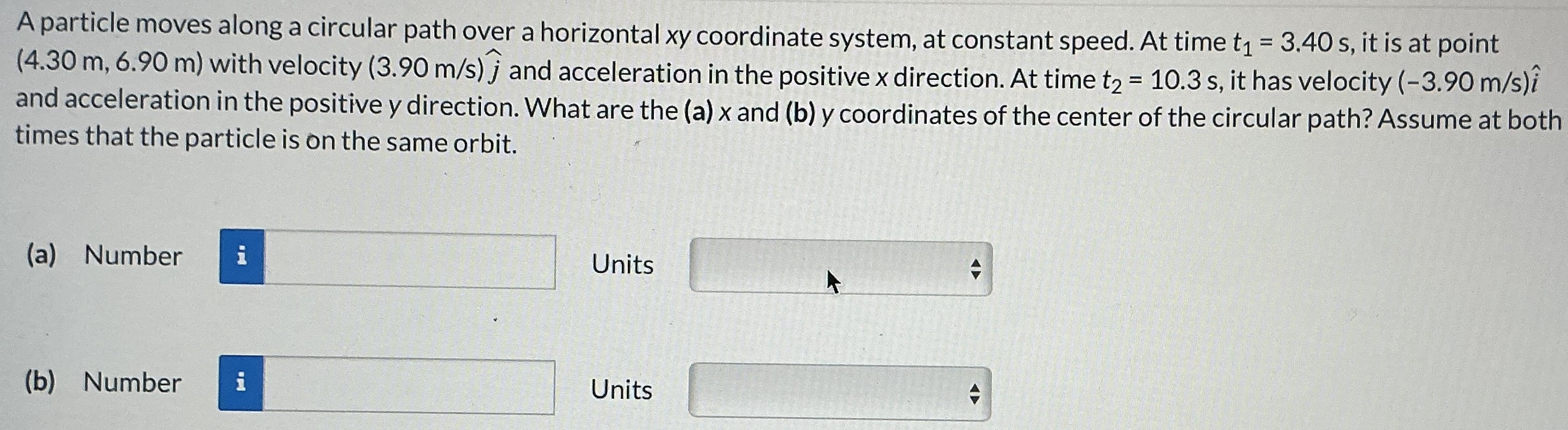 A particle moves along a circular path over a horizontal xy coordinate system, at constant speed. At time t1 = 3.40 s, it is at point (4.30 m, 6.90 m) with velocity (3.90 m/s)j^ and acceleration in the positive x direction. At time t2 = 10.3 s, it has velocity (−3.90 m/s)i^ and acceleration in the positive y direction. What are the (a)x and (b)y coordinates of the center of the circular path? Assume at both times that the particle is on the same orbit. (a) Number Units (b) Number Units