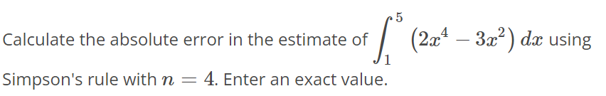 Calculate the absolute error in the estimate of ∫1 5 (2x^4 - 3x^2)dx using Simpson's rule with n = 4. Enter an exact value.