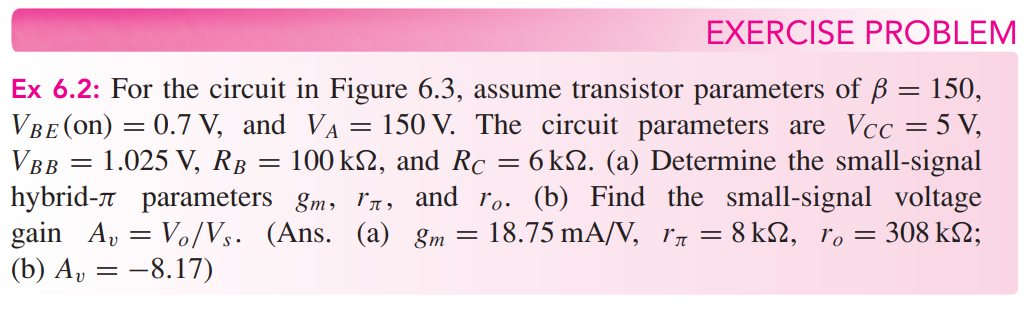 Ex 6.2: For the circuit in Figure 6.3, assume transistor parameters of β = 150, VBE(on) = 0.7 V, and VA = 150 V. The circuit parameters are VCC = 5 V, VBB = 1.025 V, RB = 100 kΩ, and RC = 6 kΩ. (a) Determine the small-signal hybrid- π parameters gm, rπ, and ro. (b) Find the small-signal voltage gain Av = Vo/Vs. (Ans. (a) gm = 18.75 mA/V, rπ = 8 kΩ, ro = 308 kΩ; (b) Av = −8.17) EXERCISE PROBLEM