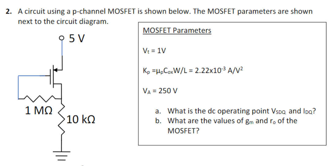 A circuit using a p-channel MOSFET is shown below. The MOSFET parameters are shown next to the circuit diagram. MOSFET Parameters Vt = 1 V Kp = μpCoxW/L = 2.22×10−3 A/V2 VA = 250 V a. What is the dc operating point VSDQ and IDQ? b. What are the values of gm and r0 of the MOSFET?