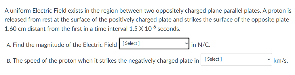 A uniform Electric Field exists in the region between two oppositely charged plane parallel plates. A proton is released from rest at the surface of the positively charged plate and strikes the surface of the opposite plate 1.60 cm distant from the first in a time interval 1.5×10−6 seconds. A. Find the magnitude of the Electric Field in N/C. B. The speed of the proton when it strikes the negatively charged plate in km/s.