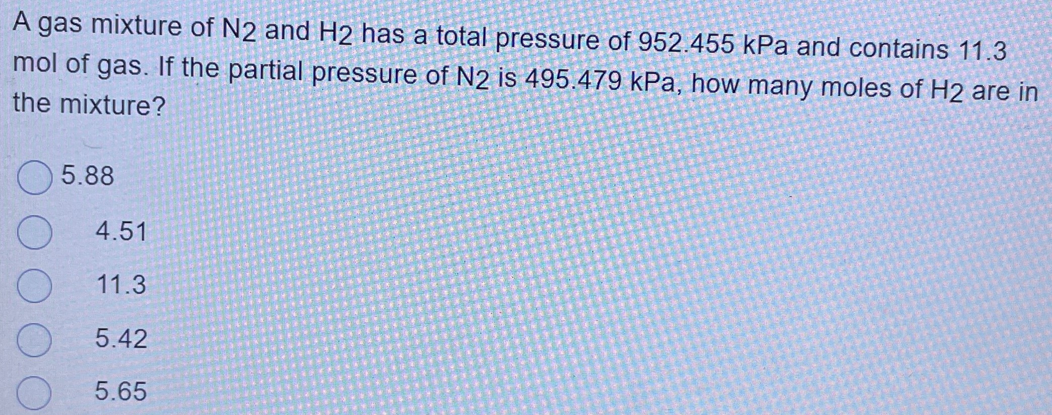 A gas mixture of N2 and H2 has a total pressure of 952.455 kPa and contains 11.3 mol of gas. If the partial pressure of N2 is 495.479 kPa, how many moles of H2 are in the mixture? 5.88 4.51 11.3 5.42 5.65