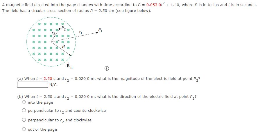 A magnetic field directed into the page changes with time according to B = 0.0530t2 + 1.40, where B is in teslas and t is in seconds. The field has a circular cross section of radius R = 2.50 cm (see figure below). (a) When t = 2.50 s and r2 = 0.0200 m, what is the magnitude of the electric field at point P2? N/C (b) When t = 2.50 s and r2 = 0.0200 m, what is the direction of the electric field at point P2? into the page perpendicular to r2 and counterclockwise perpendicular to r2 and clockwise out of the page