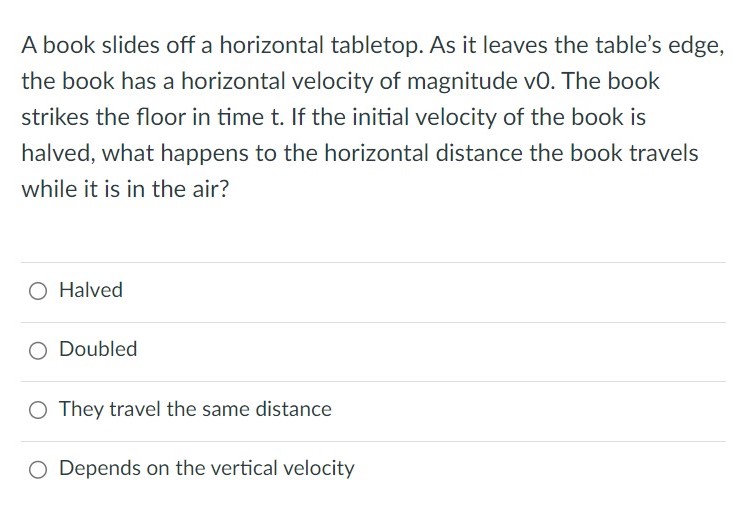 A book slides off a horizontal tabletop. As it leaves the table's edge, the book has a horizontal velocity of magnitude v0. The book strikes the floor in time t. If the initial velocity of the book is halved, what happens to the horizontal distance the book travels while it is in the air? Halved Doubled They travel the same distance Depends on the vertical velocity