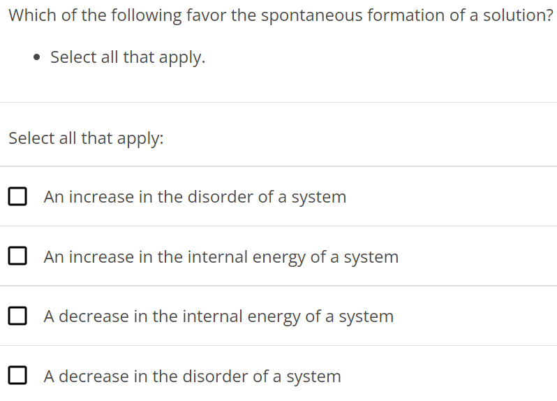 Which of the following favor the spontaneous formation of a solution? Select all that apply. Select all that apply: An increase in the disorder of a system An increase in the internal energy of a system A decrease in the internal energy of a system A decrease in the disorder of a system 