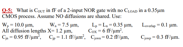 Q-5: What is COut in fF of a 2 -input NOR gate with no CLOAD in a 0.35 μm CMOS process. Assume NO diffusions are shared. Use: Wp = 10.0 μm, Wn = 7.5 μm, Lp = Ln = 0.35 μm, Loverlap = 0.1 μm. All diffusion lengths X = 1.2 μm, COX = 6 fF/μm2. Cjn = 0.95 fF/μm2, Cjp = 1.1 fF/μm2, Cjswn = 0.2 fF/μm, Cjswp = 0.3 fF/μm. 