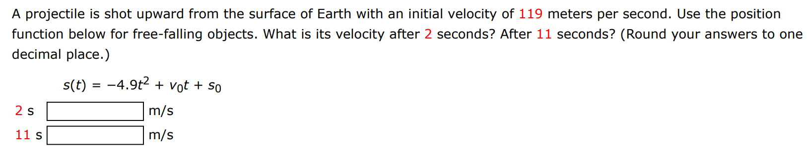 A projectile is shot upward from the surface of Earth with an initial velocity of 119 meters per second. Use the position function below for free-falling objects. What is its velocity after 2 seconds? After 11 seconds? (Round your answers to one decimal place.) s(t) = −4.9t2 + v0t + s0 2 s m/s 11 s m/s 