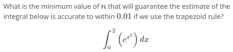 What is the minimum value of n that will guarantee the estimate of the integral below is accurate to within 0.01 if we use the trapezoid rule? ∫ 2 0 (e x^2 )dx